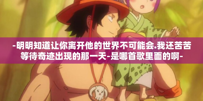 -明明知道让你离开他的世界不可能会.我还苦苦等待奇迹出现的那一天-是哪首歌里面的啊- -明明知道让你离开他的世界不可能会.我还苦苦等待奇迹出现的那一天-是哪首歌里面的啊-