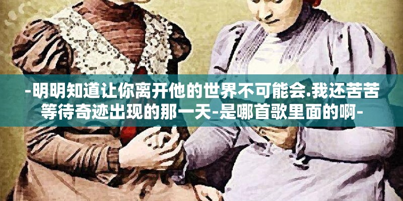 -明明知道让你离开他的世界不可能会.我还苦苦等待奇迹出现的那一天-是哪首歌里面的啊- -明明知道让你离开他的世界不可能会.我还苦苦等待奇迹出现的那一天-是哪首歌里面的啊-