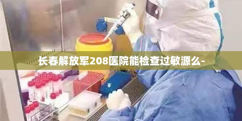 长春解放军208医院能检查过敏源么- 长春解放军208医院能检查过敏源么-