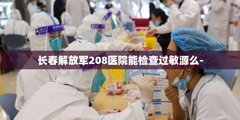 长春解放军208医院能检查过敏源么- 长春解放军208医院能检查过敏源么-