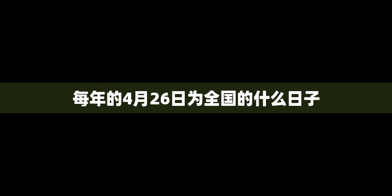 每年的4月26日为全国的什么日子 每年的4月26日为全国的什么日子