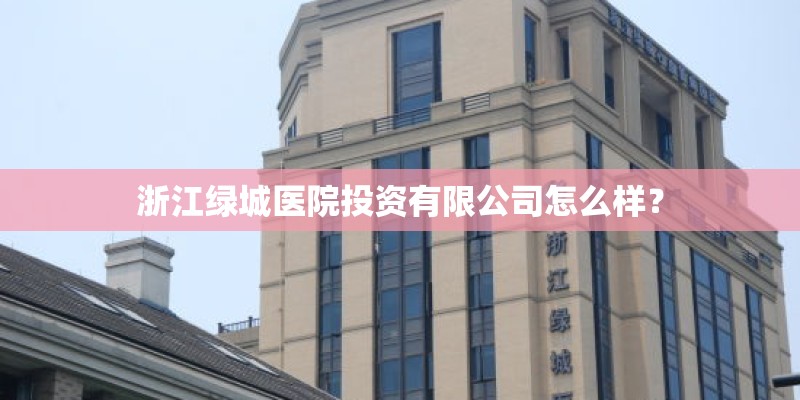 浙江绿城医院投资有限公司怎么样？