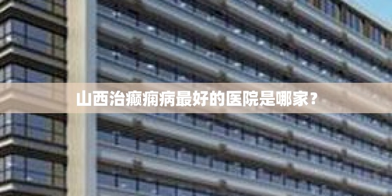 山西治癫痫病最好的医院是哪家？