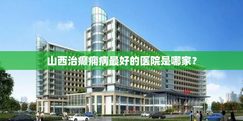 山西治癫痫病最好的医院是哪家？
