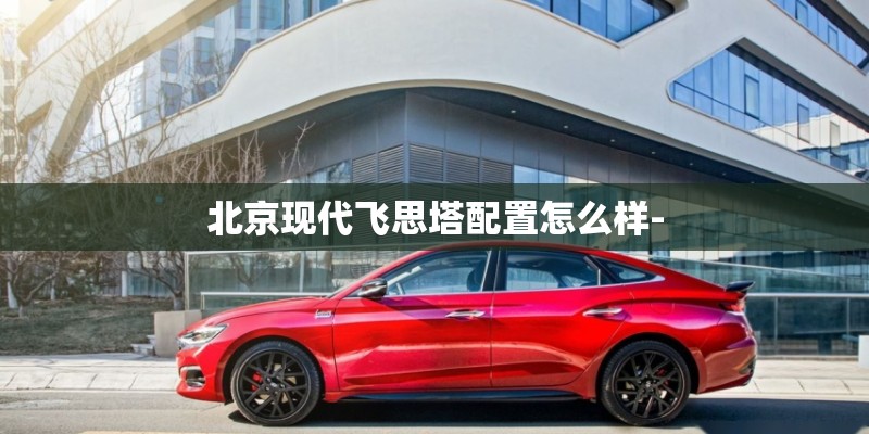 北京现代飞思塔配置怎么样- 北京现代飞思塔配置怎么样-