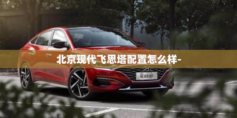 北京现代飞思塔配置怎么样- 北京现代飞思塔配置怎么样-