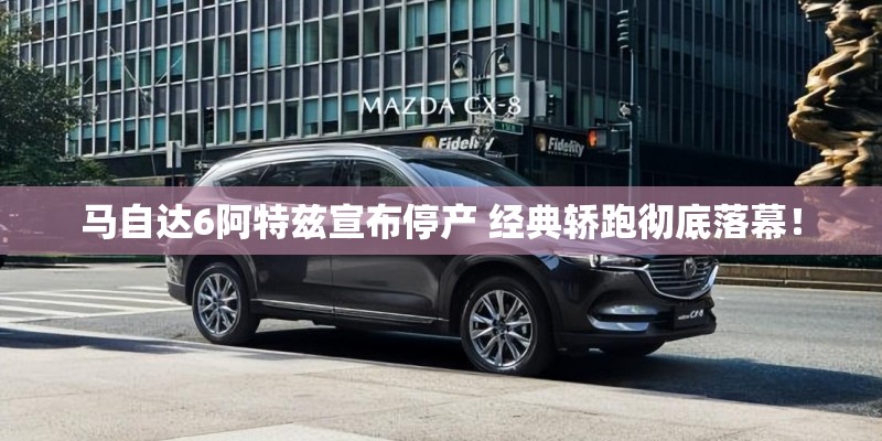 马自达6阿特兹宣布停产 经典轿跑彻底落幕！